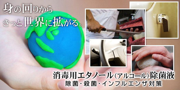 「身の回りから、きっと世界に拡がる。」手指や皮膚・生活用具等の殺菌・新型インフルエンザの感染予防に 消毒用エタノール(アルコール)除菌液/業務用アルコール消毒剤